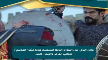 عاجل اليوم.. تردد القنوات الناقلة لمسلسل قيامة عثمان الموسم 7 ومواعيد العرض والأبطال الجدد